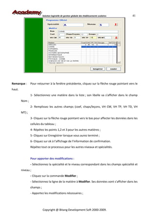 Solution logicielle de gestion globale des établissements scolaires   41




Remarque :      Pour retourner à la fenêtre précédente, cliquez sur la flèche rouge pointant vers le
haut.
                1- Sélectionnez une matière dans la liste ; son libelle va s’afficher dans le champ
        Nom ;
                2- Remplissez les autres champs (coef, chaps/leçons, VH CM, VH TP, VH TD, VH
        MT) ;
                3- Cliquez sur la flèche rouge pointant vers le bas pour affecter les données dans les
                cellules du tableau ;
                4- Répétez les points 1,2 et 3 pour les autres matières ;
                5- Cliquez sur Enregistrer lorsque vous aurez terminé ;
                6- Cliquez sur ok à l’affichage de l’information de confirmation.
                Répétez tout ce processus pour les autres niveaux et spécialités.


                Pour apporter des modifications :
                - Sélectionnez la spécialité et le niveau correspondant dans les champs spécialité et
        niveau ;
                - Cliquez sur la commande Modifier ;
                - Sélectionnez la ligne de la matière à Modifier. Ses données vont s’afficher dans les
                champs ;
                - Apportez les modifications nécessaires ;




                           Copyright @ Bitang Development Soft 2000-2009.
 