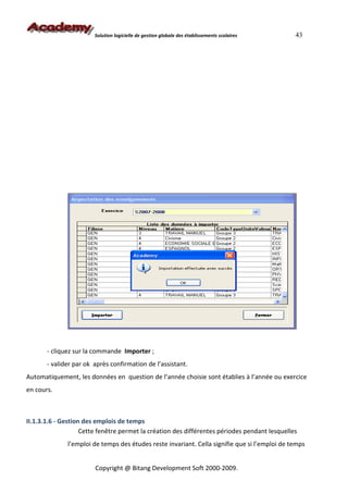 Solution logicielle de gestion globale des établissements scolaires    43




       - cliquez sur la commande Importer ;
       - valider par ok après confirmation de l’assistant.
Automatiquement, les données en question de l’année choisie sont établies à l’année ou exercice
en cours.



II.1.3.1.6 - Gestion des emplois de temps
                    Cette fenêtre permet la création des différentes périodes pendant lesquelles
              l’emploi de temps des études reste invariant. Cella signifie que si l’emploi de temps


                        Copyright @ Bitang Development Soft 2000-2009.
 