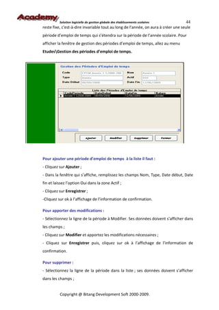 Solution logicielle de gestion globale des établissements scolaires       44
reste fixe, c'est-à-dire invariable tout au long de l’année, on aura à créer une seule
période d’emploi de temps qui s’étendra sur la période de l’année scolaire. Pour
afficher la fenêtre de gestion des périodes d’emploi de temps, allez au menu
EtudesGestion des périodes d’emploi de temps.




Pour ajouter une période d’emploi de temps à la liste il faut :
- Cliquez sur Ajouter ;
- Dans la fenêtre qui s’affiche, remplissez les champs Nom, Type, Date début, Date
fin et laissez l’option Oui dans la zone Actif ;
- Cliquez sur Enregistrer ;
-Cliquez sur ok à l’affichage de l’information de confirmation.

Pour apporter des modifications :
- Sélectionnez la ligne de la période à Modifier. Ses données doivent s’afficher dans
les champs ;
- Cliquez sur Modifier et apportez les modifications nécessaires ;
- Cliquez sur Enregistrer puis, cliquez sur ok à l’affichage de l’information de
confirmation.

Pour supprimer :
- Sélectionnez la ligne de la période dans la liste ; ses données doivent s’afficher
dans les champs ;


          Copyright @ Bitang Development Soft 2000-2009.
 