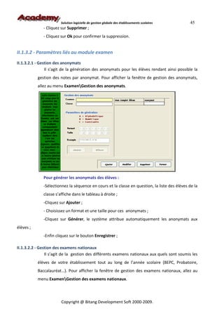 Solution logicielle de gestion globale des établissements scolaires    45
              - Cliquez sur Supprimer ;
              - Cliquez sur Ok pour confirmer la suppression.


II.1.3.2 - Paramètres liés au module examen
II.1.3.2.1 - Gestion des anonymats
                Il s’agit de la génération des anonymats pour les élèves rendant ainsi possible la
           gestion des notes par anonymat. Pour afficher la fenêtre de gestion des anonymats,
           allez au menu ExamenGestion des anonymats.




              Pour générer les anonymats des élèves :
              -Sélectionnez la séquence en cours et la classe en question, la liste des élèves de la
              classe s’affiche dans le tableau à droite ;
              -Cliquez sur Ajouter ;
              - Choisissez un format et une taille pour ces anonymats ;
              -Cliquez sur Générer, le système attribue automatiquement les anonymats aux
élèves ;
              -Enfin cliquez sur le bouton Enregistrer ;

II.1.3.2.2 - Gestion des examens nationaux
                Il s’agit de la gestion des différents examens nationaux aux quels sont soumis les
           élèves de votre établissement tout au long de l’année scolaire (BEPC, Probatoire,
           Baccalauréat…). Pour afficher la fenêtre de gestion des examens nationaux, allez au
           menu ExamenGestion des examens nationaux.




                        Copyright @ Bitang Development Soft 2000-2009.
 