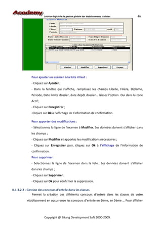 Solution logicielle de gestion globale des établissements scolaires   46




             Pour ajouter un examen à la liste il faut :
             - Cliquez sur Ajouter ;
             - Dans la fenêtre qui s’affiche, remplissez les champs Libelle, Filière, Diplôme,
             Période, Date limite dossier, date dépôt dossier… laissez l’option Oui dans la zone
             Actif ;
             - Cliquez sur Enregistrer ;
             -Cliquez sur Ok à l’affichage de l’information de confirmation.

             Pour apporter des modifications :
             - Sélectionnez la ligne de l’examen à Modifier. Ses données doivent s’afficher dans
             les champs ;
             - Cliquez sur Modifier et apportez les modifications nécessaires ;
             - Cliquez sur Enregistrer puis, cliquez sur Ok à l’affichage de l’information de
             confirmation.
             Pour supprimer :
             - Sélectionnez la ligne de l’examen dans la liste ; Ses données doivent s’afficher
             dans les champs ;
             - Cliquez sur Supprimer ;
             - Cliquez sur Ok pour confirmer la suppression.

II.1.3.2.2 - Gestion des concours d’entrée dans les classes
                Permet la création des différents concours d’entrée dans les classes de votre
          établissement en occurrence les concours d’entrée en 6ème, en 5ème … Pour afficher




                       Copyright @ Bitang Development Soft 2000-2009.
 