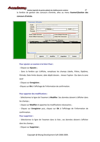 47
             Solution logicielle de gestion globale des établissements scolaires
la fenêtre de gestion des concours d’entrée, allez au menu ExamenGestion des
concours d’entrée.




   Pour ajouter un examen à la liste il faut :
   - Cliquez sur Ajouter ;
   - Dans la fenêtre qui s’affiche, remplissez les champs Libelle, Filière, Diplôme,
   Période, Date limite dossier, date dépôt dossier… laissez l’option Oui dans la zone
   Actif
   - Cliquez sur Enregistrer ;
   -Cliquez sur Ok à l’affichage de l’information de confirmation.


   Pour apporter des modifications :
   - Sélectionnez la ligne de l’examen à Modifier. Ses données doivent s’afficher dans
   les champs ;
   - cliquez sur Modifier et apportez les modifications nécessaires ;
   - Cliquez sur Enregistrer puis, cliquez sur Ok à l’affichage de l’information de
   confirmation.
   Pour supprimer :
   - Sélectionnez la ligne de l’examen dans la liste ; ses données doivent s’afficher
   dans les champs ;
   - Cliquez sur Supprimer ;


             Copyright @ Bitang Development Soft 2000-2009.
 