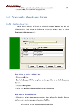 Solution logicielle de gestion globale des établissements scolaires   48
             - Cliquez sur Ok pour confirmer la suppression.



II.1.4 - Paramètres liés à la gestion des finances


II.1.4.1 - Création des services
                Cette fenêtre permet de créer les différents services existant au sein de
             l’établissement. Pour afficher la fenêtre de gestion des services, allez au menu
             Financescréation des services.




             Pour ajouter un service à la liste il faut :
             - Cliquez sur Ajouter ;
             - Dans la fenêtre qui s’affiche, remplissez les champs référence et libelle du service
             à créer ;
             - Cliquez sur Enregistrer ;
             -Cliquez sur Ok à l’affichage de l’information de confirmation.


             Pour apporter des modifications :
             - Sélectionnez la ligne du service en question dans la liste ; Ses données doivent
             s’afficher dans les champs ; puis cliquez sur Modifier ;

                         Copyright @ Bitang Development Soft 2000-2009.
 