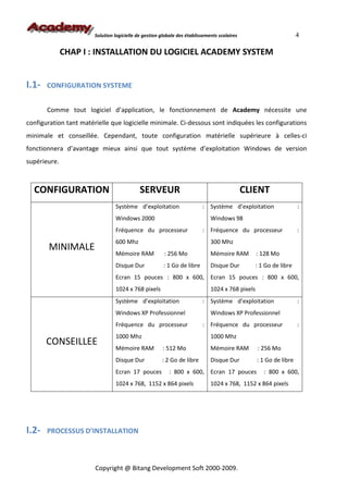 Solution logicielle de gestion globale des établissements scolaires                         4

              CHAP I : INSTALLATION DU LOGICIEL ACADEMY SYSTEM


I.1-   CONFIGURATION SYSTEME


       Comme tout logiciel d’application, le fonctionnement de Academy nécessite une
configuration tant matérielle que logicielle minimale. Ci-dessous sont indiquées les configurations
minimale et conseillée. Cependant, toute configuration matérielle supérieure à celles-ci
fonctionnera d’avantage mieux ainsi que tout système d’exploitation Windows de version
supérieure.



  CONFIGURATION                              SERVEUR                                          CLIENT
                                 Système d’exploitation                   : Système d’exploitation                  :
                                 Windows 2000                                 Windows 98
                                 Fréquence du processeur                  : Fréquence du processeur                 :
                                 600 Mhz                                      300 Mhz
       MINIMALE
                                 Mémoire RAM            : 256 Mo              Mémoire RAM         : 128 Mo
                                 Disque Dur             : 1 Go de libre       Disque Dur          : 1 Go de libre
                                 Ecran 15 pouces : 800 x 600, Ecran 15 pouces : 800 x 600,
                                 1024 x 768 pixels                            1024 x 768 pixels
                                 Système d’exploitation                   : Système d’exploitation                  :
                                 Windows XP Professionnel                     Windows XP Professionnel
                                 Fréquence du processeur                  : Fréquence du processeur                 :
                                 1000 Mhz                                     1000 Mhz
       CONSEILLEE
                                 Mémoire RAM            : 512 Mo              Mémoire RAM         : 256 Mo
                                 Disque Dur            : 2 Go de libre        Disque Dur          : 1 Go de libre
                                 Ecran 17 pouces           : 800 x 600, Ecran 17 pouces              : 800 x 600,
                                 1024 x 768, 1152 x 864 pixels                1024 x 768, 1152 x 864 pixels




I.2-   PROCESSUS D’INSTALLATION



                        Copyright @ Bitang Development Soft 2000-2009.
 