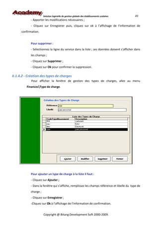 Solution logicielle de gestion globale des établissements scolaires   49
            - Apporter les modifications nécessaires ;
            - Cliquez sur Enregistrer puis, cliquez sur ok à l’affichage de l’information de
      confirmation.


            Pour supprimer :
            - Sélectionnez la ligne du service dans la liste ; ses données doivent s’afficher dans
            les champs ;
            - Cliquez sur Supprimer ;
            - Cliquez sur Ok pour confirmer la suppression.

II.1.4.2 - Création des types de charges
             Pour afficher la fenêtre de gestion des types de charges, allez au menu
         FinancesType de charge.




            Pour ajouter un type de charge à la liste il faut :
            - Cliquez sur Ajouter ;
            - Dans la fenêtre qui s’affiche, remplissez les champs référence et libelle du type de
            charge ;
            - Cliquez sur Enregistrer ;
            -Cliquez sur Ok à l’affichage de l’information de confirmation.


                       Copyright @ Bitang Development Soft 2000-2009.
 