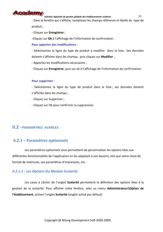 Solution logicielle de gestion globale des établissements scolaires   51
               - Dans la fenêtre qui s’affiche, remplissez les champs référence et libelle du type de
               produit ;
               - Cliquez sur Enregistrer ;
               -Cliquez sur Ok à l’affichage de l’information de confirmation.
               Pour apporter des modifications :
               - Sélectionnez la ligne du type de produit à modifier dans la liste ; Ses données
               doivent s’afficher dans les champs, puis cliquez sur Modifier ;
               - Apportez les modifications nécessaires ;
               - Cliquez sur Enregistrer, puis sur ok à l’affichage de l’information de confirmation.


               Pour supprimer :
               - Sélectionnez la ligne du type de produit dans la liste ; ses données doivent
               s’afficher dans les champs ;
               - Cliquez sur Supprimer ;
               - Cliquez sur Ok pour confirmer la suppression.




II.2 - PARAMATRES          AVANCES


II.2.1 – Paramètres optionnels

         Les paramètres optionnels vous permettent de personnaliser les options liées aux
différentes fonctionnalités de l’application en les adaptant à vos besoins, tels que votre choix de
format de matricule, vos paramètres d’impression, etc.

II.2.1.1 - Les Options Du Module Scolarité

         Les cases à côcher de l’onglet Scolarité permettent la définition des options liées à la
gestion de la scolarité. Pour afficher cette fenêtre, allez au menu AdministrateurOption de
l’établissement, activer l’onglet Scolarité (onglet activé par défaut).




                           Copyright @ Bitang Development Soft 2000-2009.
 