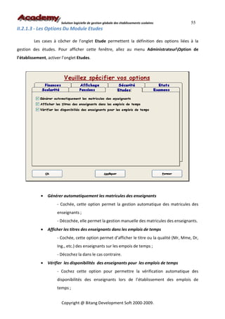 Solution logicielle de gestion globale des établissements scolaires    55
II.2.1.3 - Les Options Du Module Etudes

         Les cases à côcher de l’onglet Etude permettent la définition des options liées à la
gestion des études. Pour afficher cette fenêtre, allez au menu AdministrateurOption de
l’établissement, activer l’onglet Etudes.




             •   Générer automatiquement les matricules des enseignants
                      - Cochée, cette option permet la gestion automatique des matricules des
                      enseignants ;
                      - Décochée, elle permet la gestion manuelle des matricules des enseignants.
             •   Afficher les titres des enseignants dans les emplois de temps
                      - Cochée, cette option permet d’afficher le titre ou la qualité (Mr, Mme, Dr,
                      Ing., etc.) des enseignants sur les empois de temps ;
                      - Décochez la dans le cas contraire.
             •   Vérifier les disponibilités des enseignants pour les emplois de temps
                      - Cochez cette option pour permettre la vérification automatique des
                      disponibilités des enseignants lors de l’établissement des emplois de
                      temps ;


                        Copyright @ Bitang Development Soft 2000-2009.
 