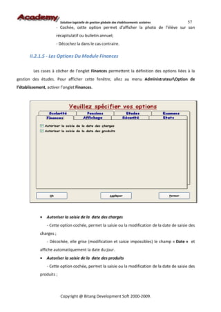 57
                          Solution logicielle de gestion globale des établissements scolaires
                      - Cochée, cette option permet d’afficher la photo de l’élève sur son
                      récapitulatif ou bulletin annuel;
                      - Décochez la dans le cas contraire.

       II.2.1.5 - Les Options Du Module Finances

         Les cases à côcher de l’onglet Finances permettent la définition des options liées à la
gestion des études. Pour afficher cette fenêtre, allez au menu AdministrateurOption de
l’établissement, activer l’onglet Finances.




             •   Autoriser la saisie de la date des charges
                 - Cette option cochée, permet la saisie ou la modification de la date de saisie des
             charges ;
                 - Décochée, elle grise (modification et saisie impossibles) le champ « Date » et
             affiche automatiquement la date du jour.
             •   Autoriser la saisie de la date des produits
                 - Cette option cochée, permet la saisie ou la modification de la date de saisie des
             produits ;



                          Copyright @ Bitang Development Soft 2000-2009.
 