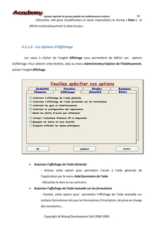 Solution logicielle de gestion globale des établissements scolaires  58
                 - Décochée, elle grise (modification et saisie impossibles) le champ « Date » et
             affiche automatiquement la date du jour.




       II.2.1.6 - Les Options D’Affichage

         Les cases à côcher de l’onglet Affichage vous permettent de définir vos               options
d’affichage. Pour obtenir cette fenêtre, allez au menu AdministrateurOption de l’établissement,
activer l’onglet Affichage.




             •   Autoriser l’affichage de l’aide Générale
                      - Activez cette option pour permettre l’accès à l’aide générale de
                      l’application par le menu AideSommaire de l’aide
                      - Décochez la dans le cas contraire.
             •   Autoriser l’affichage de l’aide textuelle sur les formulaires
                      - Cochée, cette option pour permettre l’affichage de l’aide textuelle sur
                      certains formulaires tels que les formulaires d’inscription, de prise en charge
                      des moratoires…


                         Copyright @ Bitang Development Soft 2000-2009.
 