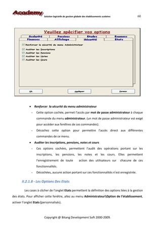 Solution logicielle de gestion globale des établissements scolaires             60




             •       Renforcer la sécurité du menu administrateur
                 -    Cette option cochée, permet l’accès par mot de passe administrateur à chaque
                      commande du menu administrateur. (un mot de passe administrateur est exigé
                      pour accéder aux fenêtres de ces commandes).
                 -    Décochez cette option pour permettre l’accès direct aux différentes
                      commandes de ce menu.
             •       Auditer les inscriptions, pensions, notes et cours
                 -    Ces options cochées, permettent l’audit des opérations portant sur les
                      inscriptions, les pensions, les notes et les cours. Elles permettent
                      l’enregistrement de toute                action des utilisateurs sur        chacune de ces
                      fonctionnalités.
                 -    Décochées, aucune action portant sur ces fonctionnalités n’est enregistrée.

       II.2.1.8 - Les Options Des Etats

         Les cases à côcher de l’onglet Etats permettent la définition des options liées à la gestion
des états. Pour afficher cette fenêtre, allez au menu AdministrateurOption de l’établissement,
activer l’onglet Etats (personnalisés).



                            Copyright @ Bitang Development Soft 2000-2009.
 
