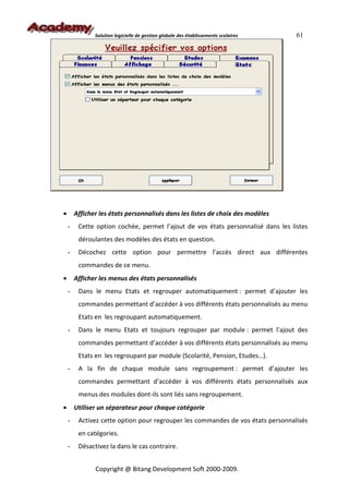 Solution logicielle de gestion globale des établissements scolaires   61




•       Afficher les états personnalisés dans les listes de choix des modèles
    -    Cette option cochée, permet l’ajout de vos états personnalisé dans les listes
         déroulantes des modèles des états en question.
    -    Décochez cette option pour permettre l’accès direct aux différentes
         commandes de ce menu.
•       Afficher les menus des états personnalisés
    -    Dans le menu Etats et regrouper automatiquement : permet d’ajouter les
         commandes permettant d’accéder à vos différents états personnalisés au menu
         Etats en les regroupant automatiquement.
    -    Dans le menu Etats et toujours regrouper par module : permet l’ajout des
         commandes permettant d’accéder à vos différents états personnalisés au menu
         Etats en les regroupant par module (Scolarité, Pension, Etudes…).
    -    A la fin de chaque module sans regroupement : permet d’ajouter les
         commandes permettant d’accéder à vos différents états personnalisés aux
         menus des modules dont-ils sont liés sans regroupement.
•       Utiliser un séparateur pour chaque catégorie
    -    Activez cette option pour regrouper les commandes de vos états personnalisés
         en catégories.
    -    Désactivez la dans le cas contraire.


               Copyright @ Bitang Development Soft 2000-2009.
 