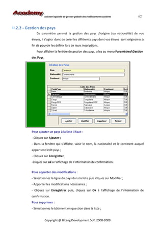 Solution logicielle de gestion globale des établissements scolaires   62


II.2.2 - Gestion des pays
              Ce paramètre permet la gestion des pays d’origine (ou nationalité) de vos
           élèves, il s’agira donc de créer les différents pays dont vos élèves sont originaires à
           fin de pouvoir les définir lors de leurs inscriptions.
              Pour afficher la fenêtre de gestion des pays, allez au menu ParamètresGestion
           des Pays.




           Pour ajouter un pays à la liste il faut :
           - Cliquez sur Ajouter ;
           - Dans la fenêtre qui s’affiche, saisir le nom, la nationalité et le continent auquel
           appartient ledit pays ;
           - Cliquez sur Enregistrer ;
           -Cliquez sur ok à l’affichage de l’information de confirmation.


           Pour apporter des modifications :
           - Sélectionnez la ligne du pays dans la liste puis cliquez sur Modifier ;
           - Apporter les modifications nécessaires ;
           - Cliquez sur Enregistrer puis, cliquez sur Ok à l’affichage de l’information de
           confirmation.
           Pour supprimer :
           - Sélectionnez le bâtiment en question dans la liste ;


                       Copyright @ Bitang Development Soft 2000-2009.
 