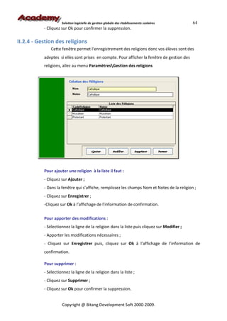Solution logicielle de gestion globale des établissements scolaires      64
           - Cliquez sur Ok pour confirmer la suppression.

II.2.4 - Gestion des religions
               Cette fenêtre permet l’enregistrement des religions donc vos élèves sont des
           adeptes si elles sont prises en compte. Pour afficher la fenêtre de gestion des
           religions, allez au menu ParamètresGestion des religions




           Pour ajouter une religion à la liste il faut :
           - Cliquez sur Ajouter ;
           - Dans la fenêtre qui s’affiche, remplissez les champs Nom et Notes de la religion ;
           - Cliquez sur Enregistrer ;
           -Cliquez sur Ok à l’affichage de l’information de confirmation.


           Pour apporter des modifications :
           - Sélectionnez la ligne de la religion dans la liste puis cliquez sur Modifier ;
           - Apporter les modifications nécessaires ;
           - Cliquez sur Enregistrer puis, cliquez sur Ok à l’affichage de l’information de
           confirmation.

           Pour supprimer :
           - Sélectionnez la ligne de la religion dans la liste ;
           - Cliquez sur Supprimer ;
           - Cliquez sur Ok pour confirmer la suppression.


                     Copyright @ Bitang Development Soft 2000-2009.
 