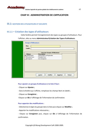 Solution logicielle de gestion globale des établissements scolaires   65


              CHAP III : ADMINISTRATION DE L’APPLICATION


III.1- GESTION DES UTILISATEURS ET SECURITE

III.1.1 – Création des types d’utilisateurs
              Cette fenêtre permet l’enregistrement des types ou groupes d’utilisateurs. Pour
           l’afficher, allez au menu AdministrateurCréation des Types d’utilisateurs.




           Pour ajouter un groupe d’utilisateurs à la liste il faut :
           - Cliquez sur Ajouter ;
           - Dans la fenêtre qui s’affiche, remplissez les champs Nom et Libellé ;
           - Cliquez sur Enregistrer ;
           -Cliquez sur Ok à l’affichage de l’information de confirmation.


           Pour apporter des modifications :
           - Sélectionnez la ligne du groupe dans la liste puis cliquez sur Modifier ;
           - Apporter les modifications nécessaires ;
           - Cliquez sur Enregistrer puis, cliquez sur Ok à l’affichage de l’information de
           confirmation.



                     Copyright @ Bitang Development Soft 2000-2009.
 