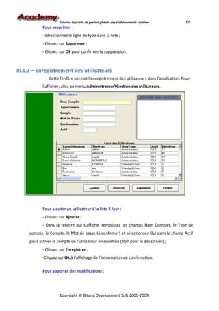 Solution logicielle de gestion globale des établissements scolaires   66
            Pour supprimer :
            - Sélectionnez la ligne du type dans la liste ;
            - Cliquez sur Supprimer ;
            - Cliquez sur Ok pour confirmer la suppression.



III.1.2 – Enregistrement des utilisateurs
                Cette fenêtre permet l’enregistrement des utilisateurs dans l’application. Pour
            l’afficher, allez au menu AdministrateurGestion des utilisateurs.




            Pour ajouter un utilisateur à la liste il faut :
            - Cliquez sur Ajouter ;
            - Dans la fenêtre qui s’affiche, remplissez les champs Nom Complet, le Type de
     compte, le Compte, le Mot de passe (à confirmer) et sélectionner Oui dans le champ Actif
     pour activer le compte de l’utilisateur en question (Non pour le désactiver) ;
            - Cliquez sur Enregistrer ;
            -Cliquez sur Ok à l’affichage de l’information de confirmation.


            Pour apporter des modifications :




                      Copyright @ Bitang Development Soft 2000-2009.
 