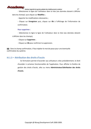 Solution logicielle de gestion globale des établissements scolaires    67
              - Sélectionnez la ligne de l’utilisateur dans la liste (ses données doivent s’afficher
       dans les champs) puis cliquez sur Modifier ;
              - Apporter les modifications nécessaires ;
              - Cliquez sur Enregistrer puis, cliquez sur Ok à l’affichage de l’information de
              confirmation.

              Pour supprimer :
              - Sélectionnez la ligne la ligne de l’utilisateur dans la liste (ses données doivent
       s’afficher dans les champs);
              - Cliquez sur Supprimer ;
              - Cliquez sur Ok pour confirmer la suppression.


NB : Dans le champ confirmation, il faut répéter le mot de passe pour une éventuelle
confirmation du système.


III.1.3 – Attribution des droits d’accès
                 Ce formulaire permet d’accorder aux utilisateurs crées précédemment, le droit
              d’accéder à certaines fonctionnalités de l’application. Pour afficher la fenêtre de
              gestion des droits d’accès, allez au menu AdministrateurAttribution des droits
              d’accès.




                         Copyright @ Bitang Development Soft 2000-2009.
 