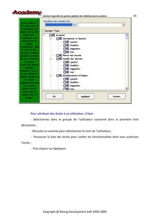 Solution logicielle de gestion globale des établissements scolaires   68




        Pour attribuer des droits à un utilisateur, il faut :
        - Sélectionnez dans le groupe de l’utilisateur concerné dans la première liste
déroulante ;
        - Déroulez la suivante pour sélectionner le nom de l’utilisateur ;
        - Parcourez la liste des droits pour cocher les fonctionnalités dont vous autorisez
l’accès ;
        - Puis cliquez sur Appliquer.




                  Copyright @ Bitang Development Soft 2000-2009.
 