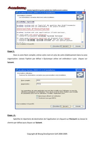 Solution logicielle de gestion globale des établissements scolaires      6




Etape 3 :
       Dans la zone Nom complet, entrez votre nom et celui de votre établissement dans la zone
organisation. Laissez l’option par défaut « Quiconque utilise cet ordinateur » puis cliquez sur
Suivant.




Etape : 4 :
       Spécifiez le répertoire de destination de l’application en cliquant sur Parcourir ou laissez le
chemin par défaut puis cliquez sur Suivant.




                        Copyright @ Bitang Development Soft 2000-2009.
 