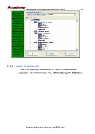 Solution logicielle de gestion globale des établissements scolaires    69




III.1.4 – Journal de connexions
              Cette fenêtre permet d’afficher la liste des connexions des utilisateurs à
           l’application. Pour l’afficher allez au menu AdministrateurJournal de connexion.




                    Copyright @ Bitang Development Soft 2000-2009.
 