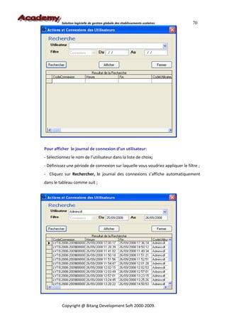 Solution logicielle de gestion globale des établissements scolaires     70




Pour afficher le journal de connexion d’un utilisateur:
- Sélectionnez le nom de l’utilisateur dans la liste de choix;
- Définissez une période de connexion sur laquelle vous voudriez appliquer le filtre ;
- Cliquez sur Rechercher, le journal des connexions s’affiche automatiquement
dans le tableau comme suit ;




          Copyright @ Bitang Development Soft 2000-2009.
 
