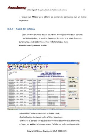 Solution logicielle de gestion globale des établissements scolaires        71


           - Cliquez sur Afficher pour obtenir ce journal des connexions sur un format
           imprimable.



III.1.5 – Audit des actions

              Cette fonction énumère toutes les actions (traces) des utilisateurs portants
               Sur les inscriptions, la pension, la gestion des notes et le suivie des cours
           durant une période déterminée. Pour l’afficher allez au menu
           AdministrateurAudit des actions.




           - Sélectionnez votre modèle dans la liste de choix;
           - Cochez l’option dont vous voulez afficher les actions ;
           - Définissez la période sur laquelle vous voudriez observer les évènements ;
           - Cliquez sur Valider, la liste des actions s’affiche sur un format imprimable.


                     Copyright @ Bitang Development Soft 2000-2009.
 