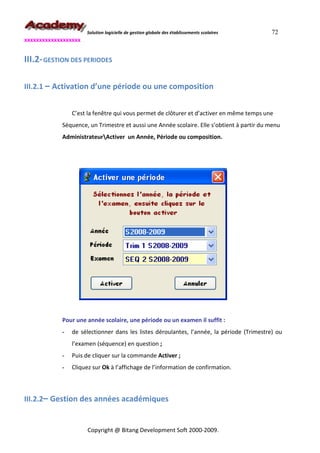 Solution logicielle de gestion globale des établissements scolaires   72
xxxxxxxxxxxxxxxxxxx


III.2- GESTION DES PERIODES

III.2.1 – Activation d’une période ou une composition


                C’est la fenêtre qui vous permet de clôturer et d’activer en même temps une
            Séquence, un Trimestre et aussi une Année scolaire. Elle s’obtient à partir du menu
            AdministrateurActiver un Année, Période ou composition.




            Pour une année scolaire, une période ou un examen il suffit :
            -   de sélectionner dans les listes déroulantes, l’année, la période (Trimestre) ou
                l’examen (séquence) en question ;
            -   Puis de cliquer sur la commande Activer ;
            -   Cliquez sur Ok à l’affichage de l’information de confirmation.



III.2.2– Gestion des années académiques


                      Copyright @ Bitang Development Soft 2000-2009.
 