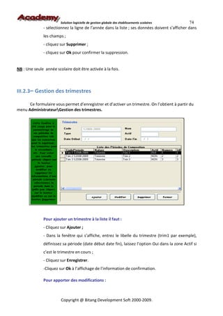 Solution logicielle de gestion globale des établissements scolaires      74
               - sélectionnez la ligne de l’année dans la liste ; ses données doivent s’afficher dans
               les champs ;
               - cliquez sur Supprimer ;
               - cliquez sur Ok pour confirmer la suppression.


NB : Une seule année scolaire doit être activée à la fois.



III.2.3– Gestion des trimestres

      Ce formulaire vous permet d’enregistrer et d’activer un trimestre. On l’obtient à partir du
menu AdministrateurGestion des trimestres.




               Pour ajouter un trimestre à la liste il faut :
               - Cliquez sur Ajouter ;
               - Dans la fenêtre qui s’affiche, entrez le libelle du trimestre (trim1 par exemple),
               définissez sa période (date début date fin), laissez l’option Oui dans la zone Actif si
               c’est le trimestre en cours ;
               - Cliquez sur Enregistrer.
               -Cliquez sur Ok à l’affichage de l’information de confirmation.

               Pour apporter des modifications :



                         Copyright @ Bitang Development Soft 2000-2009.
 
