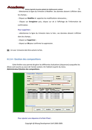 Solution logicielle de gestion globale des établissements scolaires    75
               - Sélectionnez la ligne du trimestre à Modifier. Ses données doivent s’afficher dans
               les champs ;
               - Cliquez sur Modifier et apportez les modifications nécessaires ;
               - Cliquez sur Enregistrer puis, cliquez sur ok à l’affichage de l’information de
               confirmation.

               Pour supprimer :
               - sélectionnez la ligne du trimestre dans la liste ; ses données doivent s’afficher
               dans les champs ;
               - cliquez sur Supprimer ;
               - cliquez sur Ok pour confirmer la suppression.


NB : Un seul trimestre doit être activé à la fois.



III.2.4– Gestion des compositions

       Cette fenêtre vous permet de gérer les différentes évaluations (séquences) auxquelles les
élèves sont soumis au cours de l’année scolaire. On l’obtient à partir du menu
AdministrateurGestion des compositions.




               Pour ajouter une séquence à la liste il faut :

                         Copyright @ Bitang Development Soft 2000-2009.
 