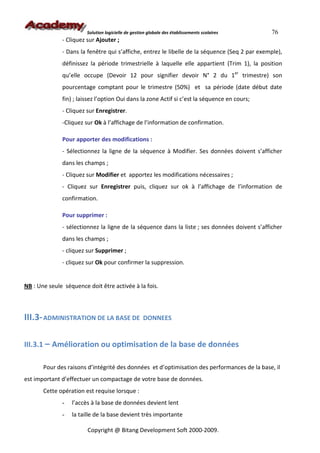 Solution logicielle de gestion globale des établissements scolaires    76
              - Cliquez sur Ajouter ;
              - Dans la fenêtre qui s’affiche, entrez le libelle de la séquence (Seq 2 par exemple),
              définissez la période trimestrielle à laquelle elle appartient (Trim 1), la position
              qu’elle occupe (Devoir 12 pour signifier devoir N° 2 du 1er trimestre) son
              pourcentage comptant pour le trimestre (50%) et sa période (date début date
              fin) ; laissez l’option Oui dans la zone Actif si c’est la séquence en cours;
              - Cliquez sur Enregistrer.
              -Cliquez sur Ok à l’affichage de l’information de confirmation.

              Pour apporter des modifications :
              - Sélectionnez la ligne de la séquence à Modifier. Ses données doivent s’afficher
              dans les champs ;
              - Cliquez sur Modifier et apportez les modifications nécessaires ;
              - Cliquez sur Enregistrer puis, cliquez sur ok à l’affichage de l’information de
              confirmation.

              Pour supprimer :
              - sélectionnez la ligne de la séquence dans la liste ; ses données doivent s’afficher
              dans les champs ;
              - cliquez sur Supprimer ;
              - cliquez sur Ok pour confirmer la suppression.


NB : Une seule séquence doit être activée à la fois.



III.3- ADMINISTRATION DE LA BASE DE                 DONNEES


III.3.1 – Amélioration ou optimisation de la base de données

       Pour des raisons d’intégrité des données et d’optimisation des performances de la base, il
est important d’effectuer un compactage de votre base de données.
       Cette opération est requise lorsque :
              -   l’accès à la base de données devient lent
              -   la taille de la base devient très importante

                        Copyright @ Bitang Development Soft 2000-2009.
 