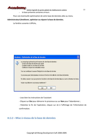 Solution logicielle de gestion globale des établissements scolaires   77
             -   la base présente certaines erreurs
      Pour une éventuelle optimisation de votre base de données allez au menu
AdministrateurAméliorer, optimiser ou réparer la base de données.
      La fenêtre suivante s’affiche,




             - Lisez bien les instructions de l’assistant
             - Cliquez sur Oui pour démarrer le processus ou sur Non pour l’abandonner ;
             - Patientez la fin de l’opération, cliquez sur ok à l’affichage de l’information de
             confirmation.



III.3.2 – Mise à niveau de la base de données




                       Copyright @ Bitang Development Soft 2000-2009.
 