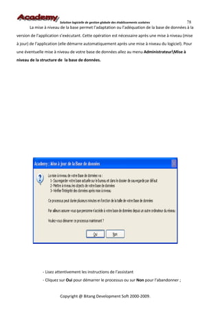 Solution logicielle de gestion globale des établissements scolaires  78
       La mise à niveau de la base permet l’adaptation ou l’adéquation de la base de données à la
version de l’application s’exécutant. Cette opération est nécessaire après une mise à niveau (mise
à jour) de l’application (elle démarre automatiquement après une mise à niveau du logiciel). Pour
une éventuelle mise à niveau de votre base de données allez au menu AdministrateurMise à
niveau de la structure de la base de données.




              - Lisez attentivement les instructions de l’assistant
              - Cliquez sur Oui pour démarrer le processus ou sur Non pour l’abandonner ;


                        Copyright @ Bitang Development Soft 2000-2009.
 