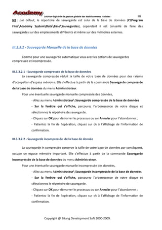 80
                      Solution logicielle de gestion globale des établissements scolaires
NB : par défaut, le répertoire de sauvegarde est celui de la base de données (CProgram
FilesAcademy SystemDataBaseSauvegardes), cependant il est conseillé de faire des
sauvegardes sur des emplacements différents et même sur des mémoires externes.



III.3.3.2 - Sauvegarde Manuelle de la base de données

      Comme pour une sauvegarde automatique vous avez les options de sauvegardes
compressée et incompressée.


III.3.3.2.1 - Sauvegarde compressée de la base de données
         La sauvegarde compressée réduit la taille de votre base de données pour des raisons
d’occupation d’espace mémoire. Elle s’effectue à partir de la commande Sauvegarde compressée
de la base de données du menu Administrateur.
      Pour une éventuelle sauvegarde manuelle compressée des données,
             - Allez au menu Administrateur Sauvegarde compressée de la base de données
             - Sur la fenêtre qui s’affiche, parcourez l’arborescence de votre disque et
             sélectionnez le répertoire de sauvegarde.
             - Cliquez sur OK pour démarrer le processus ou sur Annuler pour l’abandonner ;
             - Patientez la fin de l’opération, cliquez sur ok à l’affichage de l’information de
             confirmation.

III.3.3.2.2 - Sauvegarde incompressée de la base de donnée

      La sauvegarde in compressée conserve la taille de votre base de données par conséquent,
occupe un espace mémoire important. Elle s’effectue à partir de la commande Sauvegarde
incompressée de la base de données du menu Administrateur.
      Pour une éventuelle sauvegarde manuelle incompressée des données,
             - Allez au menu Administrateur Sauvegarde incompressée de la base de données
             - Sur la fenêtre qui s’affiche, parcourez l’arborescence de votre disque et
             sélectionnez le répertoire de sauvegarde.
             - Cliquez sur OK pour démarrer le processus ou sur Annuler pour l’abandonner ;
             - Patientez la fin de l’opération, cliquez sur ok à l’affichage de l’information de
             confirmation.




                       Copyright @ Bitang Development Soft 2000-2009.
 