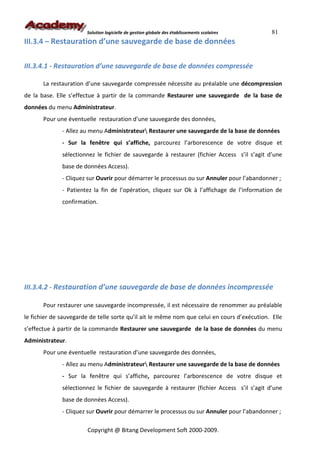 Solution logicielle de gestion globale des établissements scolaires    81
III.3.4 – Restauration d’une sauvegarde de base de données


III.3.4.1 - Restauration d’une sauvegarde de base de données compressée

       La restauration d’une sauvegarde compressée nécessite au préalable une décompression
de la base. Elle s’effectue à partir de la commande Restaurer une sauvegarde de la base de
données du menu Administrateur.
       Pour une éventuelle restauration d’une sauvegarde des données,
              - Allez au menu Administrateur Restaurer une sauvegarde de la base de données
              - Sur la fenêtre qui s’affiche, parcourez l’arborescence de votre disque et
              sélectionnez le fichier de sauvegarde à restaurer (fichier Access s’il s’agit d’une
              base de données Access).
              - Cliquez sur Ouvrir pour démarrer le processus ou sur Annuler pour l’abandonner ;
              - Patientez la fin de l’opération, cliquez sur Ok à l’affichage de l’information de
              confirmation.




III.3.4.2 - Restauration d’une sauvegarde de base de données incompressée

       Pour restaurer une sauvegarde incompressée, il est nécessaire de renommer au préalable
le fichier de sauvegarde de telle sorte qu’il ait le même nom que celui en cours d’exécution. Elle
s’effectue à partir de la commande Restaurer une sauvegarde de la base de données du menu
Administrateur.
       Pour une éventuelle restauration d’une sauvegarde des données,
              - Allez au menu Administrateur Restaurer une sauvegarde de la base de données
              - Sur la fenêtre qui s’affiche, parcourez l’arborescence de votre disque et
              sélectionnez le fichier de sauvegarde à restaurer (fichier Access s’il s’agit d’une
              base de données Access).
              - Cliquez sur Ouvrir pour démarrer le processus ou sur Annuler pour l’abandonner ;

                        Copyright @ Bitang Development Soft 2000-2009.
 