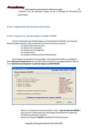 Solution logicielle de gestion globale des établissements scolaires    82
              - Patientez la fin de l’opération, cliquez sur Ok à l’affichage de l’information de
              confirmation.




III.3.5 – Importation des données d’une base


III.3.4.1 Importer les données depuis une BDD MAJOR

      Permet l’importation des données depuis une base de donnée MAJOR vers la base de
données Academy System. Cette importation concerne les données suivantes :
            - Les classes et les salles de cours
            - Les élèves et les inscriptions
            - Les matières et les enseignants
            - Les encaissements
            - Les comptes utilisateurs et leurs mots de passe

       Pour importer les données d’une base Major il est impératif d’installer au préalable le
pilote Microsoft Paradox Driver de l’outil BDE Administrator de la compagnie Borland. Allez au
menu Administrateurimporter les données depuis une BDD MAJOR.




              -   Cliquez sur le bouton de commande dans le cadre « Base de données MAJOR »
                  pour parcourir l’arborescence de votre disque et sélectionner le répertoire
                  contenant les données à importer ;
              -   Cliquez sur le bouton Importer et patientez la fin du processus,


                       Copyright @ Bitang Development Soft 2000-2009.
 