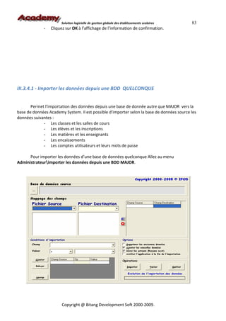 Solution logicielle de gestion globale des établissements scolaires   83
              -   Cliquez sur OK à l’affichage de l’information de confirmation.




III.3.4.1 - Importer les données depuis une BDD QUELCONQUE


       Permet l’importation des données depuis une base de donnée autre que MAJOR vers la
base de données Academy System. Il est possible d’importer selon la base de données source les
données suivantes :
             - Les classes et les salles de cours
             - Les élèves et les inscriptions
             - Les matières et les enseignants
             - Les encaissements
             - Les comptes utilisateurs et leurs mots de passe

      Pour importer les données d’une base de données quelconque Allez au menu
Administrateurimporter les données depuis une BDD MAJOR.




                        Copyright @ Bitang Development Soft 2000-2009.
 