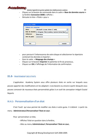 Solution logicielle de gestion globale des établissements scolaires84
                -   Cliquez sur le bouton de commande dans le cadre « Base de données source »
                    La fenêtre Connexion ODBC s’affiche :
                -   Déroulez la liste « Pilote » pour s




                -   pour parcourir l’arborescence de votre disque et sélectionner le répertoire
                    contenant les données à importer ;
                -   Dans le cadre « Mappage des champs »
                -   Cliquez sur le bouton Importer et patientez la fin du processus,
                -   Cliquez sur OK à l’affichage de l’information de confirmation.




III.4-    TRAITEMENT DES ETATS

         L’application Academy System vous offre plusieurs états en sortie sur lesquels vous
pouvez apporter des modifications en les adaptant à vos besoins ou encore à partir desquels vous
pouvez concevoir de nouveaux états personnalisés grâce à un outil de conception intégré Crystal
Reports



III.4.1- Personnalisation d’un état

         C’est l’outil qui vous permet de modifier vos états à votre guise. Il s’obtient à partir du
menu AdministrateurPersonnaliser l’état en cour.


         Pour personnaliser un état,
                - Affichez l’état en question dans la fenêtre,
                - Allez au menu Administrateur Personnaliser l’état en cour,



                          Copyright @ Bitang Development Soft 2000-2009.
 