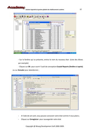 Solution logicielle de gestion globale des établissements scolaires         85




      - Sur la fenêtre qui se présente, entrez le nom du nouveau état (Liste des élèves
      par exemple)
      - Cliquez sur Ok pour ouvrir l’outil de conception Crystal Reports (fenêtre ci-après)
ou sur Annuler pour abandonner ;




      -   A l’aide de cet outil, vous pouvez concevoir votre état comme il vous plaira ;
      -   Cliquez sur Enregistrer pour sauvegarder votre état


                Copyright @ Bitang Development Soft 2000-2009.
 