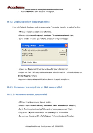 Solution logicielle de gestion globale des établissements scolaires       86
            -   Puis sur Fermer à la fin de votre conception.




III.4.2- Duplication d’un état personnalisé

     Il est très facile de dupliquer un état personnalisé c'est-à-dire de créer la copie d’un état.

            - Affichez l’état en question dans la fenêtre,
            - Allez au menu Administrateur Dupliquer l’état Personnaliser en cour,
            - sur la fenêtre suivante qui s’affiche, entrez un nom pour la copie




            - cliquez sur Ok pour continuer ou sur Annuler pour abandonner.
            - cliquez sur Ok à l’affichage de l’information de confirmation. L’outil de conception
            Crystal Reports s’affiche.
            - Apportez d’éventuelles modifications à votre état puis enregistrez.



III.4.3- Renommer ou supprimer un état personnalisé


III.4.3.1 – Renommer un état personnalisé


            - Affichez l’état à renommer dans la fenêtre ;
            - Allez au menu Administrateur Renommer l’état Personnaliser en cour ;
            - Sur la fenêtre suivante qui s’affiche, entrez le nouveau nom de l’état ;
            - Cliquez sur Ok pour continuer ou sur Annuler pour abandonner.
            - De nouveau cliquez sur Ok à l’affichage de l’information de confirmation




                      Copyright @ Bitang Development Soft 2000-2009.
 