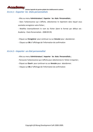 Solution logicielle de gestion globale des établissements scolaires         88
III.4.4.1 – Exporter les états personnalisés

           - Allez au menu Administrateur Exporter les états Personnalisés ;
           - Dans l’arborescence qui s’affiche, sélectionnez le répertoire dans lequel vous
           souhaitez enregistrer votre fichier ;
           - Modifiez éventuellement le nom du fichier (dont le format par défaut est :
           Academy - Etats Personnalisés - 2008 09 29)


           - Cliquez sur Enregistrer pour continuer ou sur Annuler pour abandonner.
           - Cliquez sur Ok à l’affichage de l’information de confirmation



III.4.4.2 – Importer un état personnalisé

           - Allez au menu Administrateur importer les états Personnalisés ;
           - Parcourez l’arborescence qui s’affiche pour sélectionnez le fichier à importer ;
           - Cliquez sur Ouvrir pour continuer ou sur Annuler pour abandonner.
           - Cliquez sur Ok à l’affichage de l’information de confirmation




                     Copyright @ Bitang Development Soft 2000-2009.
 