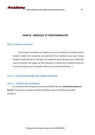 Solution logicielle de gestion globale des établissements scolaires     89




                    CHAP IV : MODULES ET FONCTIONNALITES


IV.1-LE MODULE SCOLARITE

              De l’inscription des élèves ou étudiants au suivi de l’assiduité, ce module prend en
       compte la gestion des inscriptions avec génération d’un matricule unique pour chaque
       étudiant ou élève lors de son inscription, le changement dynamique de classe, l’édition des
       reçus d’inscription, des badges ou carte d’étudiant, la gestion de la discipline (absences,
       heures de consignes, jours d’exclusions, démissions, l’exclusion définitive, …).



IV.1.1 – Les fonctionnalités du module Scolarité


IV.1.1.1 – Gestion des inscriptions
       Les inscriptions sont enregistrées à partir de la fenêtre du menu ScolaritéInscription et
Dossiers. Tout se joue au niveau des boutons d’options situés à l’extrême gauche dudit
formulaire.




                        Copyright @ Bitang Development Soft 2000-2009.
 