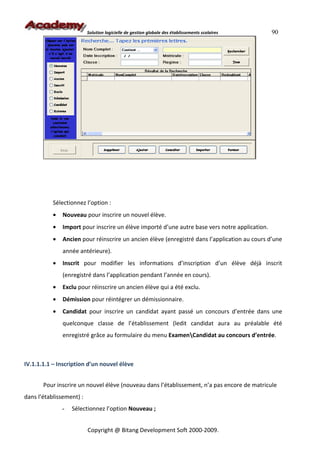 Solution logicielle de gestion globale des établissements scolaires   90




           Sélectionnez l’option :
           •   Nouveau pour inscrire un nouvel élève.
           •   Import pour inscrire un élève importé d’une autre base vers notre application.
           •   Ancien pour réinscrire un ancien élève (enregistré dans l’application au cours d’une
               année antérieure).
           •   Inscrit pour modifier les informations d’inscription d’un élève déjà inscrit
               (enregistré dans l’application pendant l’année en cours).
           •   Exclu pour réinscrire un ancien élève qui a été exclu.
           •   Démission pour réintégrer un démissionnaire.
           •   Candidat pour inscrire un candidat ayant passé un concours d’entrée dans une
               quelconque classe de l’établissement (ledit candidat aura au préalable été
               enregistré grâce au formulaire du menu ExamenCandidat au concours d’entrée.



IV.1.1.1.1 – Inscription d’un nouvel élève


       Pour inscrire un nouvel élève (nouveau dans l’établissement, n’a pas encore de matricule
dans l’établissement) :
               -   Sélectionnez l’option Nouveau ;


                          Copyright @ Bitang Development Soft 2000-2009.
 