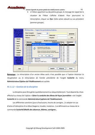 Solution logicielle de gestion globale des établissements scolaires    94
                          •    si l’élève appartient au deuxième groupe, le message de rappel de la
                               situation de l’élève s’affiche d’abord. Pour poursuivre la
                               réinscription, cliquer sur Oui. Cette action aboutit au cas précédent
                               (premier groupe).




Remarque : La réinscription d’un ancien élève exclu n’est possible que si l’option Autoriser la
récupération ou la réinscription de l’année précédente de l’onglet Scolarité du menu
AdministrateurOption de l’établissement est cochée.

IV.1.1.2 – Gestion de la discipline

       La discipline peut être gérée quotidiennement ou séquentiellement. Tout dépend du choix
effectué au niveau de l’option « Gérer la conduite des élèves de façon journalière » de l’onglet
Scolarité de la commande Administrateuroptions de l’établissement.
       Les différentes sanctions (jours d’exclusions, heures de consigne…) à adopter en cas
d’actes d’indiscipline d’un élève (bagarre, trouble, insolence…) se définissent au niveau de la
commande ScolaritéMotifs des absences, Blâmes, consignes…




                        Copyright @ Bitang Development Soft 2000-2009.
 