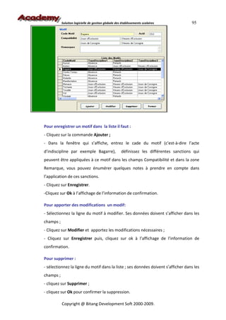 Solution logicielle de gestion globale des établissements scolaires            95




Pour enregistrer un motif dans la liste il faut :
- Cliquez sur la commande Ajouter ;
- Dans la fenêtre qui s’affiche, entrez le cade du motif (c'est-à-dire l’acte
d’indiscipline par exemple Bagarre),                  définissez les différentes sanctions qui
peuvent être appliquées à ce motif dans les champs Compatibilité et dans la zone
Remarque, vous pouvez énumérer quelques notes à prendre en compte dans
l’application de ces sanctions.
- Cliquez sur Enregistrer.
-Cliquez sur Ok à l’affichage de l’information de confirmation.

Pour apporter des modifications un modif:
- Sélectionnez la ligne du motif à modifier. Ses données doivent s’afficher dans les
champs ;
- Cliquez sur Modifier et apportez les modifications nécessaires ;
- Cliquez sur Enregistrer puis, cliquez sur ok à l’affichage de l’information de
confirmation.

Pour supprimer :
- sélectionnez la ligne du motif dans la liste ; ses données doivent s’afficher dans les
champs ;
- cliquez sur Supprimer ;
- cliquez sur Ok pour confirmer la suppression.

           Copyright @ Bitang Development Soft 2000-2009.
 