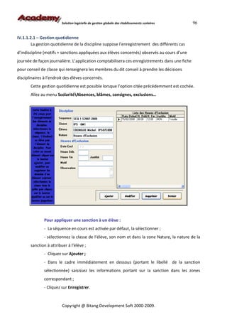 Solution logicielle de gestion globale des établissements scolaires     96


IV.1.1.2.1 – Gestion quotidienne
        La gestion quotidienne de la discipline suppose l’enregistrement des différents cas
d’indiscipline (motifs + sanctions appliquées aux élèves concernés) observés au cours d’une
journée de façon journalière. L’application comptabilisera ces enregistrements dans une fiche
pour conseil de classe qui renseignera les membres du dit conseil à prendre les décisions
disciplinaires à l’endroit des élèves concernés.
       Cette gestion quotidienne est possible lorsque l’option citée précédemment est cochée.
       Allez au menu ScolaritéAbsences, blâmes, consignes, exclusions…




               Pour appliquer une sanction à un élève :
               - La séquence en cours est activée par défaut, la sélectionner ;
               - sélectionnez la classe de l’élève, son nom et dans la zone Nature, la nature de la
       sanction à attribuer à l’élève ;
               - Cliquez sur Ajouter ;
               - Dans le cadre immédiatement en dessous (portant le libellé de la sanction
               sélectionnée) saisissez les informations portant sur la sanction dans les zones
               correspondant ;
               - Cliquez sur Enregistrer.



                         Copyright @ Bitang Development Soft 2000-2009.
 