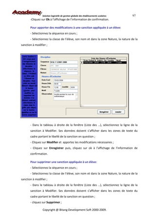 Solution logicielle de gestion globale des établissements scolaires   97
       -Cliquez sur Ok à l’affichage de l’information de confirmation.

       Pour apporter des modifications à une sanction appliquée à un élève:
       - Sélectionnez la séquence en cours ;
       - Sélectionnez la classe de l’élève, son nom et dans la zone Nature, la nature de la
sanction à modifier ;




       - Dans le tableau à droite de la fenêtre (Liste des …), sélectionnez la ligne de la
       sanction à Modifier. Ses données doivent s’afficher dans les zones de texte du
       cadre portant le libellé de la sanction en question ;
       - Cliquez sur Modifier et apportez les modifications nécessaires ;
       - Cliquez sur Enregistrer puis, cliquez sur ok à l’affichage de l’information de
       confirmation.

       Pour supprimer une sanction appliquée à un élève:
       - Sélectionnez la séquence en cours ;
       - Sélectionnez la classe de l’élève, son nom et dans la zone Nature, la nature de la
sanction à modifier ;
       - Dans le tableau à droite de la fenêtre (Liste des …), sélectionnez la ligne de la
       sanction à Modifier. Ses données doivent s’afficher dans les zones de texte du
       cadre portant le libellé de la sanction en question ;
       - cliquez sur Supprimer ;

                 Copyright @ Bitang Development Soft 2000-2009.
 