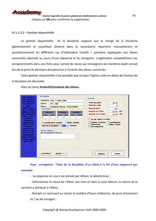 Solution logicielle de gestion globale des établissements scolaires   98
               - cliquez sur Ok pour confirmer la suppression.



IV.1.1.2.2 – Gestion séquentielle

       La gestion séquentielle          de la discipline suppose que le chargé de la discipline
(généralement le surveillant Général dans le secondaire) répertorie manuellement et
quotidiennement les différents cas d’indiscipline (motifs + sanctions appliquées aux élèves
concernés) observés au cours d’une séquence et les enregistre. L’application comptabilisera ces
enregistrements dans une fiche pour conseil de classe qui renseignera les membres dudit conseil
lors de la prise de décisions disciplinaires à l’endroit des élèves concernés.
       Cette gestion séquentielle n’est possible que lorsque l’option citée en début de Gestion de
la discipline est décochée.
       Allez au menu ScolaritéConduite des élèves.




               Pour enregistrer l’état de la discipline d’un élève à la fin d’une séquence par
       exemple:
               - La séquence en cours est activée par défaut, la sélectionner ;
               - Sélectionnez la classe de l’élève, son nom et dans la zone Nature, la nature de la
       sanction à attribuer à l’élève ;
               - Remplir en saisissant au clavier le nombre d’heurs d’absence, de jours d’exclusion
               et / ou de consigne ;


                         Copyright @ Bitang Development Soft 2000-2009.
 