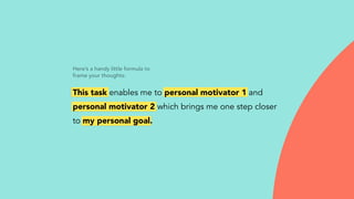 Here’s a handy little formula to
frame your thoughts:
This task enables me to personal motivator 1 and
personal motivator 2 which brings me one step closer
to my personal goal.
 