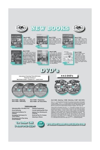 NEW BOOKS
Item # 1024

Item # 1023

$24.95

$24.95

In this book are sessions
from English Premier League
teams and their Academies like
Manchester United, Liverpool,
Everton and Fulham. Also
included are sessions from
England National Teams, and
top British clubs like Glasgow
Rangers, Glasgow Celtic,
Crystal Palace and Leeds
United.

Former England U21 Coach,
David Platt, shares his
tactical knowledge on how to
coach your team to beat an
opposing team lined up in a
3-5-2 formation.
$24.95

Item # 1025

$24.95

Item # 1033

Former England U21 Coach,
David Platt, shares his
tactical knowledge on how to
coach your team to beat an
opposing team lined up in a
4-3-3 formation.

Former
England
U21
Coach, David Platt, shares
his tactical knowledge on
how to coach your team to
beat an opposing team lined
up in a 4-4-2 formation.

Item # 1026

In this book are sessions
from Europe’s top teams like
Real Madrid, Ajax and A.C.
Milan, plus South American
teams like Boca Juniors,
E.C. Vitoria and others.
Plus sessions from the
Canadian National Teams,
and from Anson Dorrance
and Tony DiCicco.

$24.95

Item # 1040

$24.95

Play at English Premier
League speed. This
book contains 124 drills,
exercises  small-sided
games that coach David
Williams has conducted
during his many years as a
coach in the English Premier
League.

DVD’s
4-4-2 DVD’s

International Coaching Three-DVD Series
Featuring Coaches of
Manchester United - Liverpool F.C. - Leeds United
$34.95
$34.95

$34.95

Item # 4001 - Attacking
Item # 4002 - Defending

$34.95

Item # 4003 - Possession
Item # 4004 - All Three DVD’s

TOPICS INCLUDE
Defending With a Flat Back Four

Passing Progressions

Zonal Defending

Counter-attacking With Pace

Improving Confidence For
Heading

Improve Your Shooting and
Finishing

Developing Techniques For
Youth Players

Build-Up Play For Crosses

Developing Quick Play Using
Circle Practices

Attacking In Waves

To Order Call
1-888-342-6224

$34.95

OR
VISIT

Item # 4005 - Attacking - # 4006 - Defending - # 4007 - Both DVD’s
The 4 – 4 – 2 is the preferred formation for just about every team in the English
Premier League. The 4 – 4 – 2 is also used by the majority of the world’s top
coaches and teams such as European giants Juventus, Real Madrid, Bayern
Munich as well as the national teams of Brazil, England, USA, Italy, etc.
These DVD’s will explain how the 4 – 4 – 2 formation is played, why it is so
successful and why it is the formation of choice for the world’s top teams.
Coach David Williams (former Leeds United, Everton and Manchester
United U19 coach) explains the roles and responsibilities of the defenders,
midfielders and forwards, both in attacking and defending situations. The
DVD’s show many practices that he has used during his vast coaching
experience in the English Premier League, and will show you how to train
your players to play using the 4 – 4 – 2 formation. These practices start with
2 v 2 exercises and build all the way up to 11 v 11 conditioned games.

WORLDCLASSCOACHING.COM

 