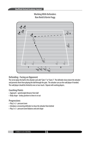 Sheffield United Academy Journal

Working With Defenders
Ron Reid  Kevin Fogg

Defending - Facing an Opponent

The server plays the ball to the attacker and calls “Gate 1” or “Gate 2”. The defender closes down the attacker
and prevents them from playing the ball through the gate. The attacker can use the wall player if needed.
The wall player should be limited to one or two-touch. Repeat with waiting players.

Coaching Points

• Approach - speed/angle/distance from ball
• Body shape - Jockey position to show in or out

Progressions

• Play 2 v 2 - pressure/cover
• Introduce a recovering defender to chase the attacker from behind
• Play 3 v 3 - pressure/cover/balance and unit shape

©WORLD CLASS COACHING

16

 