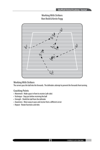 Sheffield United Academy Journal

Working With Strikers
Ron Reid  Kevin Fogg

Working With Strikers

The servers pass the ball into the forwards. The defenders attempt to prevent the forwards from turning.

Coaching Points

• Movement - Make space in front to receive (safe side)
• Technique - Stop just before receiving the ball
• Strength - Shield the ball from the defender
• Awareness - Move away to pass and receive from a different server
• Repeat - Rotate functions and roles

21

©WORLD CLASS COACHING

 